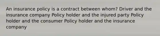 An insurance policy is a contract between whom? Driver and the insurance company Policy holder and the injured party Policy holder and the consumer Policy holder and the insurance company