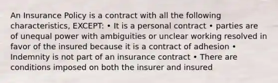 An Insurance Policy is a contract with all the following characteristics, EXCEPT: • It is a personal contract • parties are of unequal power with ambiguities or unclear working resolved in favor of the insured because it is a contract of adhesion • Indemnity is not part of an insurance contract • There are conditions imposed on both the insurer and insured