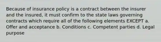 Because of insurance policy is a contract between the insurer and the insured, it must confirm to the state laws governing contracts which require all of the following elements EXCEPT a. Offer and acceptance b. Conditions c. Competent parties d. Legal purpose