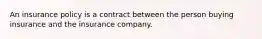 An insurance policy is a contract between the person buying insurance and the insurance company.