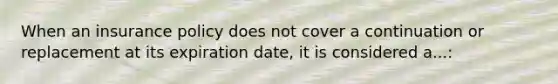 When an insurance policy does not cover a continuation or replacement at its expiration date, it is considered a...: