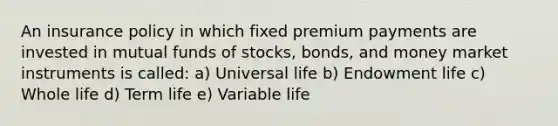 An insurance policy in which fixed premium payments are invested in mutual funds of stocks, bonds, and money market instruments is called: a) Universal life b) Endowment life c) Whole life d) Term life e) Variable life