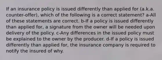 If an insurance policy is issued differently than applied for (a.k.a. counter-offer), which of the following is a correct statement? a-All of these statements are correct. b-If a policy is issued differently than applied for, a signature from the owner will be needed upon delivery of the policy. c-Any differences in the issued policy must be explained to the owner by the producer. d-If a policy is issued differently than applied for, the insurance company is required to notify the insured of why.