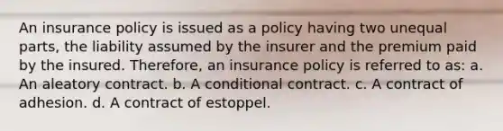 An insurance policy is issued as a policy having two unequal parts, the liability assumed by the insurer and the premium paid by the insured. Therefore, an insurance policy is referred to as: a. An aleatory contract. b. A conditional contract. c. A contract of adhesion. d. A contract of estoppel.