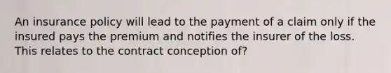 An insurance policy will lead to the payment of a claim only if the insured pays the premium and notifies the insurer of the loss. This relates to the contract conception of?