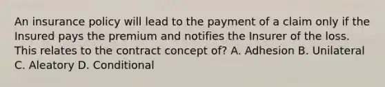 An insurance policy will lead to the payment of a claim only if the Insured pays the premium and notifies the Insurer of the loss. This relates to the contract concept of? A. Adhesion B. Unilateral C. Aleatory D. Conditional