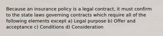 Because an insurance policy is a legal contract, it must confirm to the state laws governing contracts which require all of the following elements except a) Legal purpose b) Offer and acceptance c) Conditions d) Consideration