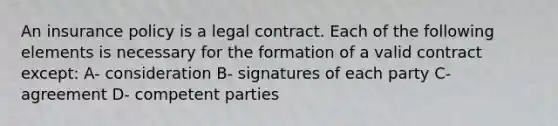 An insurance policy is a legal contract. Each of the following elements is necessary for the formation of a valid contract except: A- consideration B- signatures of each party C- agreement D- competent parties