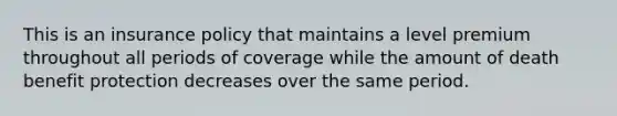 This is an insurance policy that maintains a level premium throughout all periods of coverage while the amount of death benefit protection decreases over the same period.