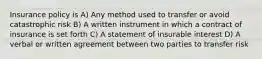 Insurance policy is A) Any method used to transfer or avoid catastrophic risk B) A written instrument in which a contract of insurance is set forth C) A statement of insurable interest D) A verbal or written agreement between two parties to transfer risk