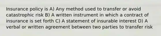 Insurance policy is A) Any method used to transfer or avoid catastrophic risk B) A written instrument in which a contract of insurance is set forth C) A statement of insurable interest D) A verbal or written agreement between two parties to transfer risk