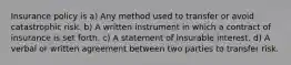 Insurance policy is a) Any method used to transfer or avoid catastrophic risk. b) A written instrument in which a contract of insurance is set forth. c) A statement of insurable interest. d) A verbal or written agreement between two parties to transfer risk.