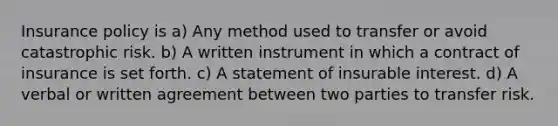 Insurance policy is a) Any method used to transfer or avoid catastrophic risk. b) A written instrument in which a contract of insurance is set forth. c) A statement of insurable interest. d) A verbal or written agreement between two parties to transfer risk.