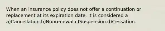 When an insurance policy does not offer a continuation or replacement at its expiration date, it is considered a a)Cancellation.b)Nonrenewal.c)Suspension.d)Cessation.