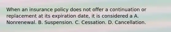 When an insurance policy does not offer a continuation or replacement at its expiration date, it is considered a A. Nonrenewal. B. Suspension. C. Cessation. D. Cancellation.