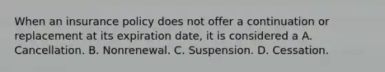 When an insurance policy does not offer a continuation or replacement at its expiration date, it is considered a A. Cancellation. B. Nonrenewal. C. Suspension. D. Cessation.