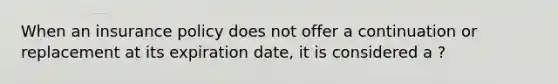 When an insurance policy does not offer a continuation or replacement at its expiration date, it is considered a ?