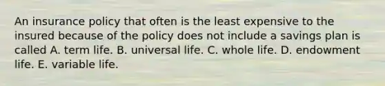 An insurance policy that often is the least expensive to the insured because of the policy does not include a savings plan is called A. term life. B. universal life. C. whole life. D. endowment life. E. variable life.