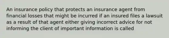 An insurance policy that protects an insurance agent from financial losses that might be incurred if an insured files a lawsuit as a result of that agent either giving incorrect advice for not informing the client of important information is called