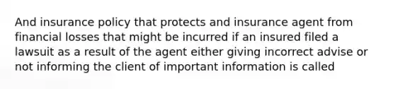 And insurance policy that protects and insurance agent from financial losses that might be incurred if an insured filed a lawsuit as a result of the agent either giving incorrect advise or not informing the client of important information is called