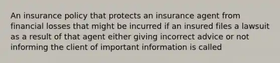 An insurance policy that protects an insurance agent from financial losses that might be incurred if an insured files a lawsuit as a result of that agent either giving incorrect advice or not informing the client of important information is called