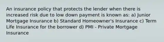 An insurance policy that protects the lender when there is increased risk due to low down payment is known as: a) Junior Mortgage Insurance b) Standard Homeowner's Insurance c) Term Life Insurance for the borrower d) PMI - Private Mortgage Insurance