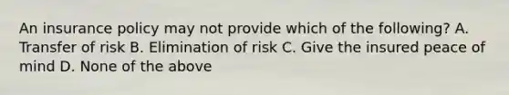 An insurance policy may not provide which of the following? A. Transfer of risk B. Elimination of risk C. Give the insured peace of mind D. None of the above