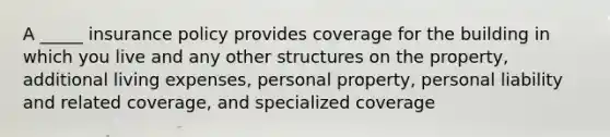 A _____ insurance policy provides coverage for the building in which you live and any other structures on the property, additional living expenses, personal property, personal liability and related coverage, and specialized coverage