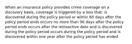 When an insurance policy provides crime coverage on a discovery basis, coverage is triggered by a loss that: is discovered during the policy period or within 60 days after the policy period ends occurs no more than 90 days after the policy period ends occurs after the retroactive date and is discovered during the policy period occurs during the policy period and is discovered within one year after the policy period has ended