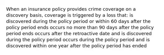 When an insurance policy provides crime coverage on a discovery basis, coverage is triggered by a loss that: is discovered during the policy period or within 60 days after the policy period ends occurs no more than 90 days after the policy period ends occurs after the retroactive date and is discovered during the policy period occurs during the policy period and is discovered within one year after the policy period has ended