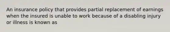 An insurance policy that provides partial replacement of earnings when the insured is unable to work because of a disabling injury or illness is known as