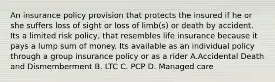 An insurance policy provision that protects the insured if he or she suffers loss of sight or loss of limb(s) or death by accident. Its a limited risk policy, that resembles life insurance because it pays a lump sum of money. Its available as an individual policy through a group insurance policy or as a rider A.Accidental Death and Dismemberment B. LTC C. PCP D. Managed care