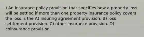 ) An insurance policy provision that specifies how a property loss will be settled if <a href='https://www.questionai.com/knowledge/keWHlEPx42-more-than' class='anchor-knowledge'>more than</a> one property insurance policy covers the loss is the A) insuring agreement provision. B) loss settlement provision. C) other insurance provision. D) coinsurance provision.