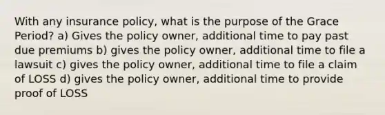 With any insurance policy, what is the purpose of the Grace Period? a) Gives the policy owner, additional time to pay past due premiums b) gives the policy owner, additional time to file a lawsuit c) gives the policy owner, additional time to file a claim of LOSS d) gives the policy owner, additional time to provide proof of LOSS