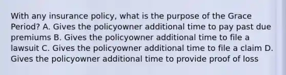 With any insurance policy, what is the purpose of the Grace Period? A. Gives the policyowner additional time to pay past due premiums B. Gives the policyowner additional time to file a lawsuit C. Gives the policyowner additional time to file a claim D. Gives the policyowner additional time to provide proof of loss