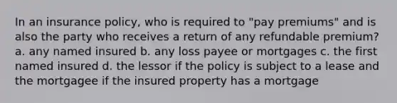 In an insurance policy, who is required to "pay premiums" and is also the party who receives a return of any refundable premium? a. any named insured b. any loss payee or mortgages c. the first named insured d. the lessor if the policy is subject to a lease and the mortgagee if the insured property has a mortgage