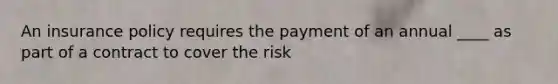 An insurance policy requires the payment of an annual ____ as part of a contract to cover the risk