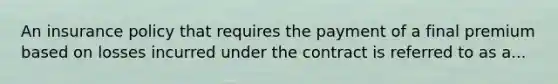 An insurance policy that requires the payment of a final premium based on losses incurred under the contract is referred to as a...