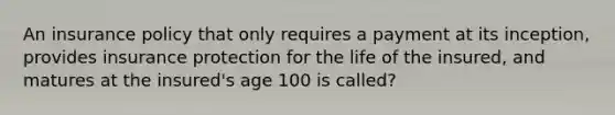 An insurance policy that only requires a payment at its inception, provides insurance protection for the life of the insured, and matures at the insured's age 100 is called?