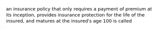 an insurance policy that only requires a payment of premium at its inception, provides insurance protection for the life of the insured, and matures at the insured's age 100 is called