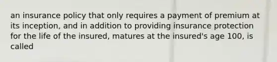 an insurance policy that only requires a payment of premium at its inception, and in addition to providing insurance protection for the life of the insured, matures at the insured's age 100, is called