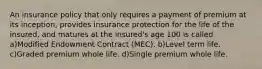 An insurance policy that only requires a payment of premium at its inception, provides insurance protection for the life of the insured, and matures at the insured's age 100 is called a)Modified Endowment Contract (MEC). b)Level term life. c)Graded premium whole life. d)Single premium whole life.