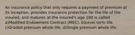 An insurance policy that only requires a payment of premium at its inception, provides insurance protection for the life of the insured, and matures at the insured's age 100 is called a)Modified Endowment Contract (MEC). b)Level term life. c)Graded premium whole life. d)Single premium whole life.