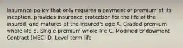 Insurance policy that only requires a payment of premium at its inception, provides insurance protection for the life of the insured, and matures at the insured's age A. Graded premium whole life B. SIngle premium whole life C. Modified Endowment Contract (MEC) D. Level term life