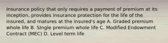 Insurance policy that only requires a payment of premium at its inception, provides insurance protection for the life of the insured, and matures at the insured's age A. Graded premium whole life B. SIngle premium whole life C. Modified Endowment Contract (MEC) D. Level term life