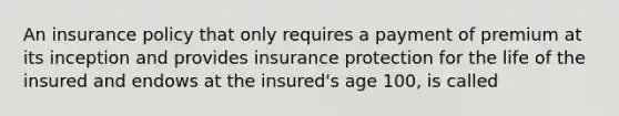 An insurance policy that only requires a payment of premium at its inception and provides insurance protection for the life of the insured and endows at the insured's age 100, is called