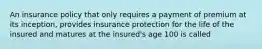 An insurance policy that only requires a payment of premium at its inception, provides insurance protection for the life of the insured and matures at the insured's age 100 is called