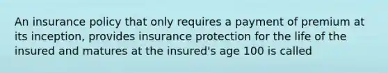 An insurance policy that only requires a payment of premium at its inception, provides insurance protection for the life of the insured and matures at the insured's age 100 is called