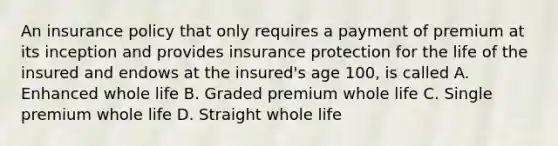 An insurance policy that only requires a payment of premium at its inception and provides insurance protection for the life of the insured and endows at the insured's age 100, is called A. Enhanced whole life B. Graded premium whole life C. Single premium whole life D. Straight whole life