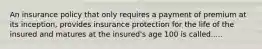 An insurance policy that only requires a payment of premium at its inception, provides insurance protection for the life of the insured and matures at the insured's age 100 is called.....